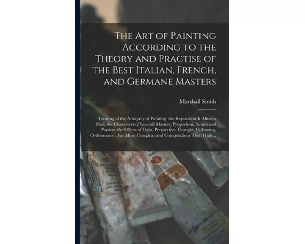 The Art of Painting According to the Theory and Practise of the Best Italian, French, and Germane Masters: Treating of the Antiquity of Painting, the