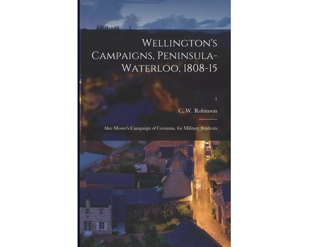 Wellington's Campaigns, Peninsula-Waterloo, 1808-15; Also Moore's Campaign of Corunna, for Military Students; 1