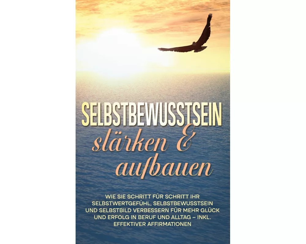 Selbstbewusstsein stärken & aufbauen: Wie Sie Schritt für Schritt Ihr Selbstwertgefühl, Selbstbewusstsein und Selbstbild verbessern für mehr Glück und
