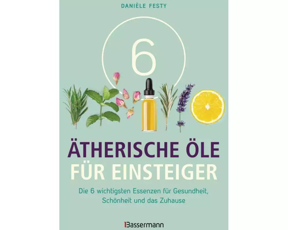 6 Ätherische Öle für Einsteiger. Über 300 Anwendungsmöglichkeiten mit den sechs wichtigsten Ölen