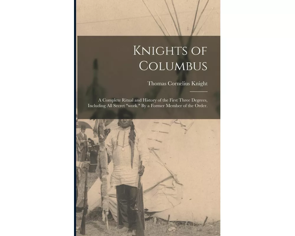 Knights of Columbus: A Complete Ritual and History of the First Three Degrees, Including All Secret "work." By a Former Member of the Order