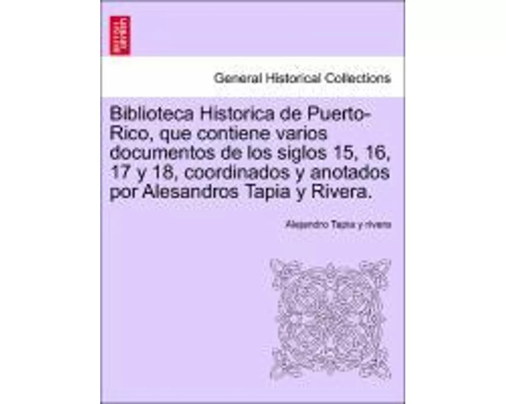Biblioteca Historica de Puerto-Rico, que contiene varios documentos de los siglos 15, 16, 17 y 18, coordinados y anotados por Alesandros Tapia y River