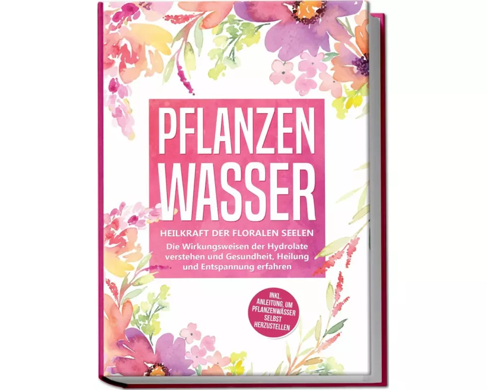 Pflanzenwasser: Heilkraft der floralen Seelen - Die Wirkungsweisen der Hydrolate verstehen und Gesundheit, Heilung und Entspannung erfahren inkl. Anle