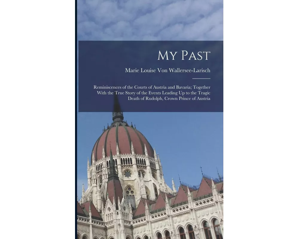 My Past: Reminiscences of the Courts of Austria and Bavaria; Together With the True Story of the Events Leading Up to the Tragi