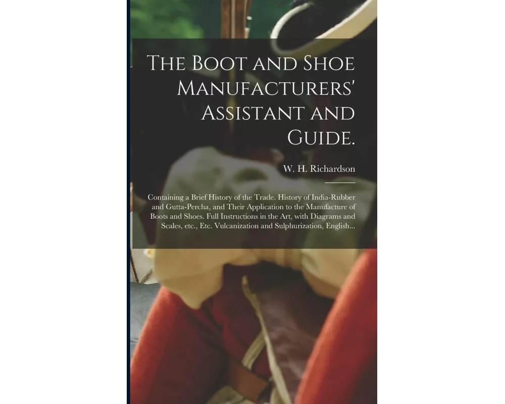 The Boot and Shoe Manufacturers' Assistant and Guide.: Containing a Brief History of the Trade. History of India-rubber and Gutta-percha, and Their Ap