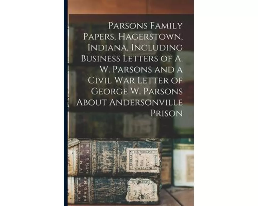 Parsons Family Papers, Hagerstown, Indiana, Including Business Letters of A. W. Parsons and a Civil War Letter of George W. Parsons About Andersonvill