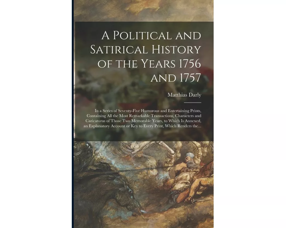A Political and Satirical History of the Years 1756 and 1757: in a Series of Seventy-five Humorous and Entertaining Prints, Containing All the Most Re
