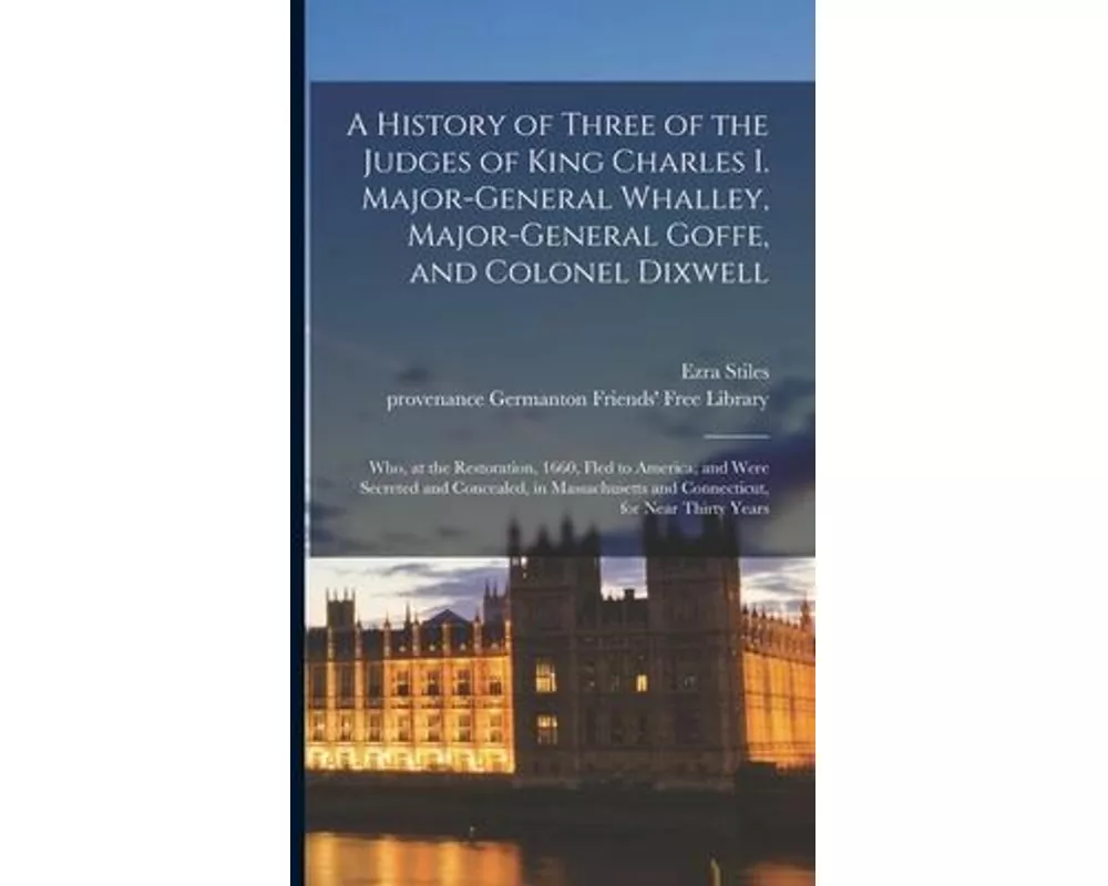 A History of Three of the Judges of King Charles I. Major-General Whalley, Major-General Goffe, and Colonel Dixwell