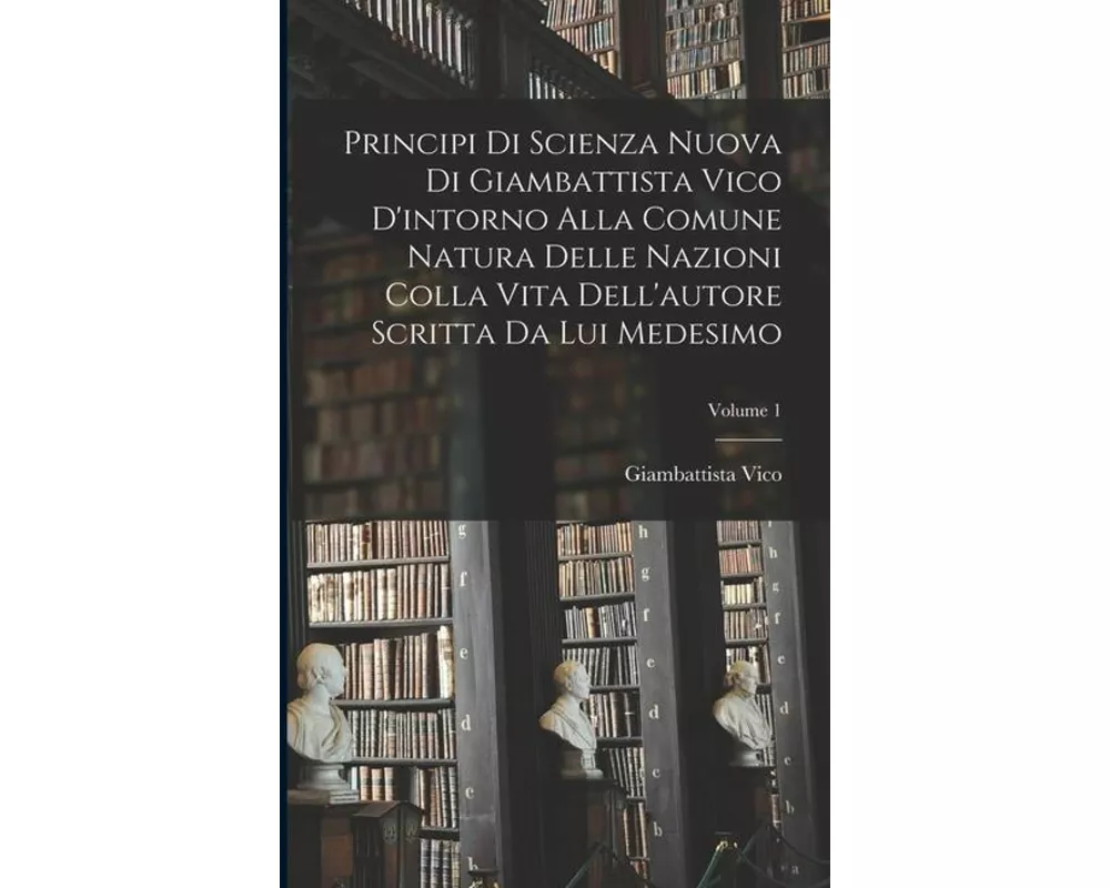 Principi di scienza nuova di Giambattista Vico d'intorno alla comune natura delle nazioni colla vita dell'autore scritta da lui medesimo; Volume 1