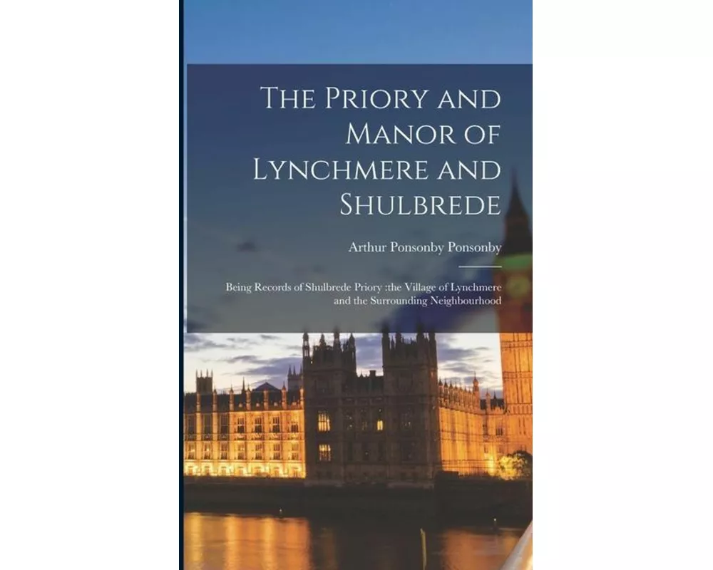 The Priory and Manor of Lynchmere and Shulbrede: Being Records of Shulbrede Priory: the Village of Lynchmere and the Surrounding Neighbourhood