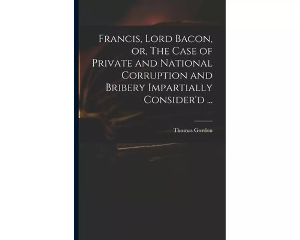 Francis, Lord Bacon, or, The Case of Private and National Corruption and Bribery Impartially Consider'd ...