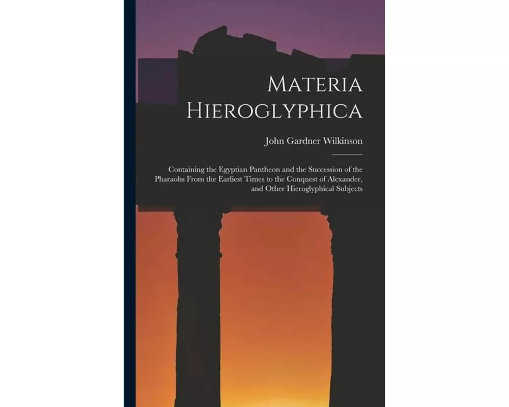 Materia Hieroglyphica: Containing the Egyptian Pantheon and the Succession of the Pharaohs From the Earliest Times to the Conquest of Alexand