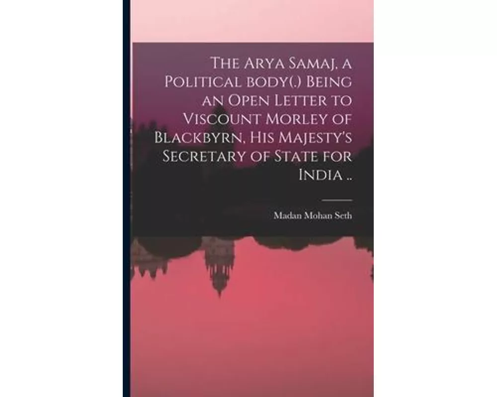The Arya Samaj, a Political Body(.) Being an Open Letter to Viscount Morley of Blackbyrn, His Majesty's Secretary of State for India ..