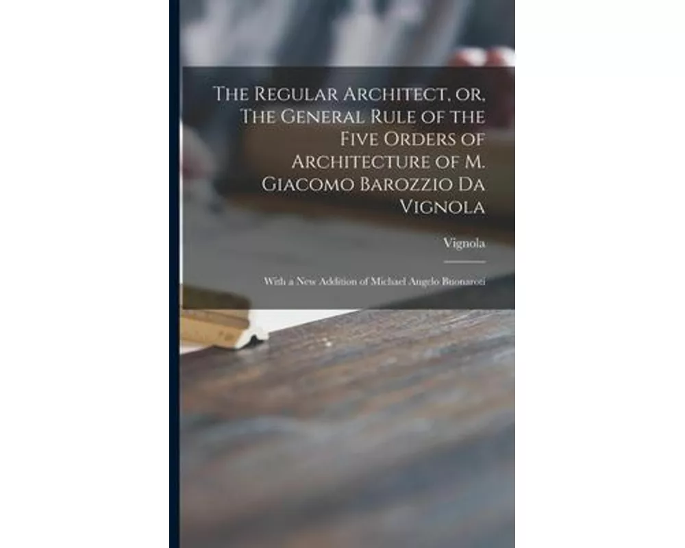 The Regular Architect, or, The General Rule of the Five Orders of Architecture of M. Giacomo Barozzio Da Vignola: With a New Addition of Michael Angel