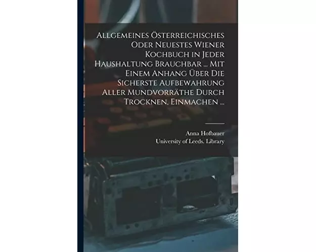 Allgemeines Österreichisches Oder Neuestes Wiener Kochbuch in Jeder Haushaltung Brauchbar ... Mit Einem Anhang Über Die Sicherste Aufbewahrung Aller M