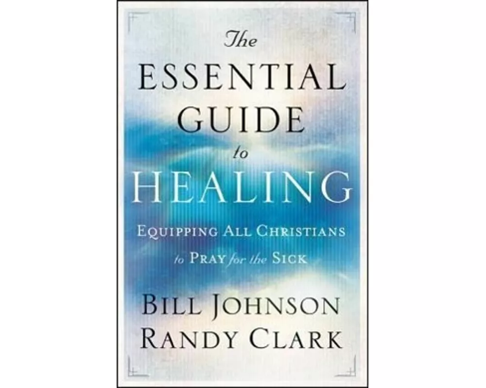 The Essential Guide to Healing – Equipping All Christians to Pray for the Sick