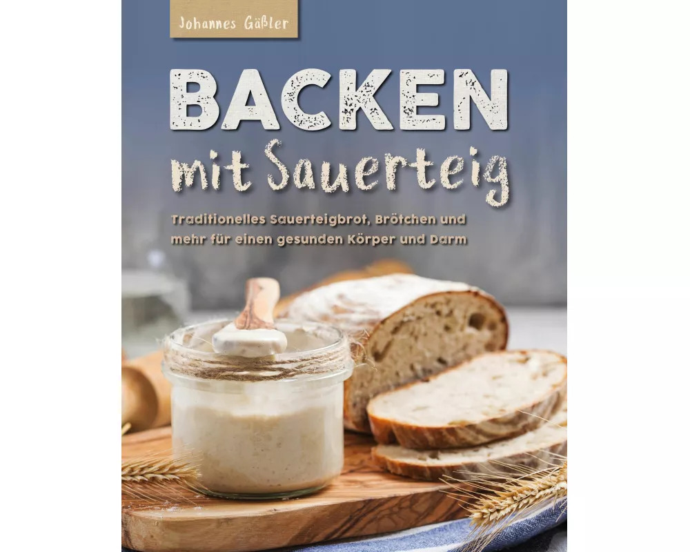 Backen mit Sauerteig: Mit traditionellem Sauerteigbrot, Brötchen und mehr für einen gesunden Körper und Darm
