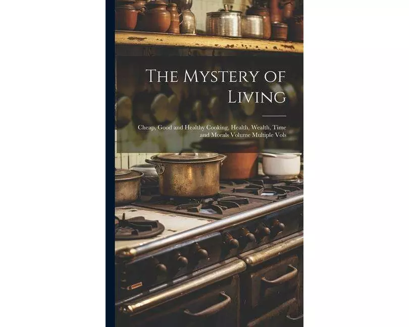 The Mystery of Living: Cheap, Good and Healthy Cooking, Health, Wealth, Time and Morals Volume Multiple Vols