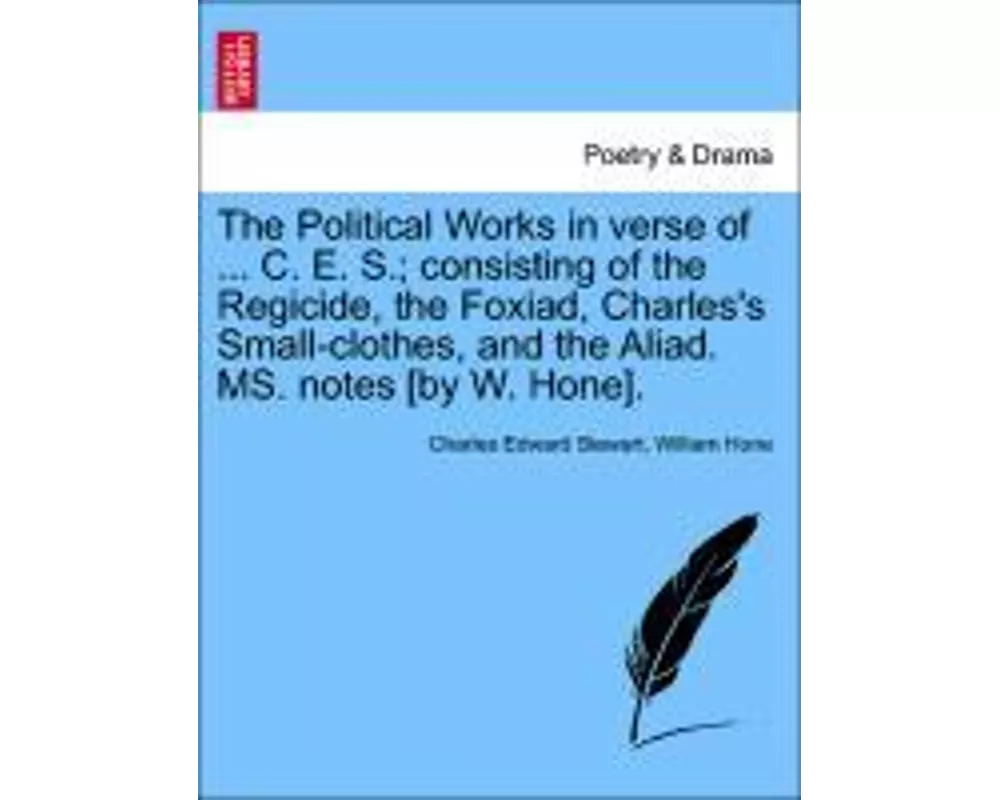 The Political Works in Verse of ... C. E. S.; Consisting of the Regicide, the Foxiad, Charles's Small-Clothes, and the Aliad. Ms. Notes [By W. Hone].