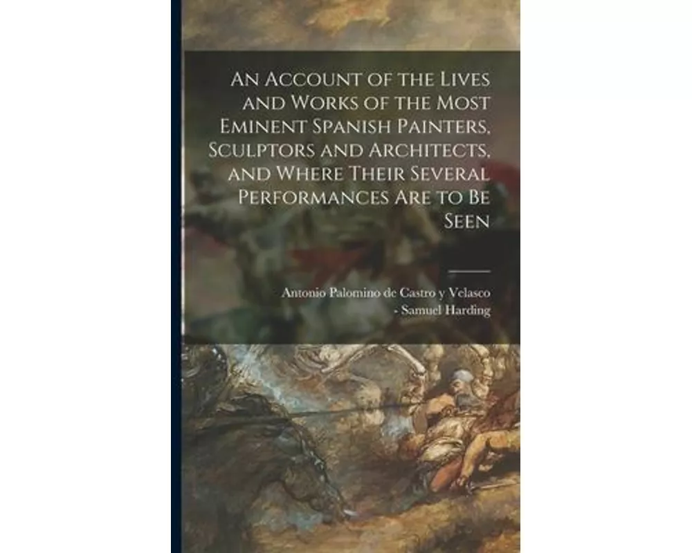 An Account of the Lives and Works of the Most Eminent Spanish Painters, Sculptors and Architects, and Where Their Several Performances Are to Be Seen