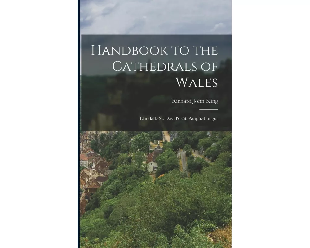 Handbook to the Cathedrals of Wales: Llandaff.-St. David's.-St. Asaph.-Bangor