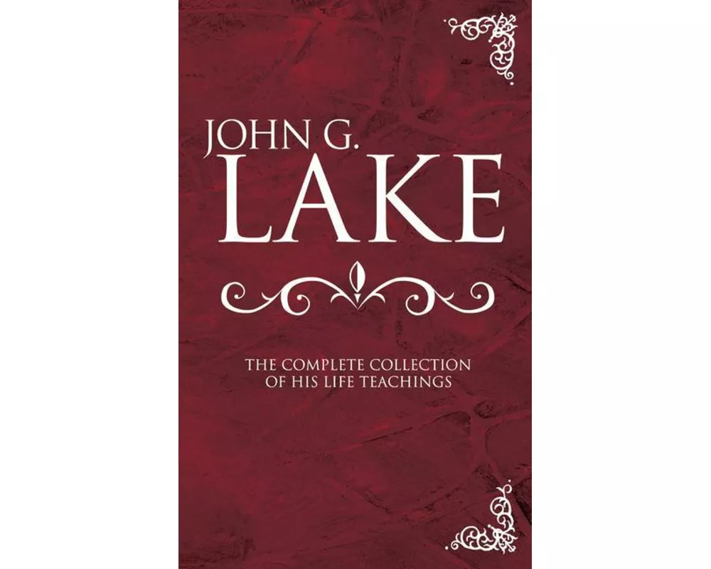 John G. Lake: The Complete Collection of His Life Teachings