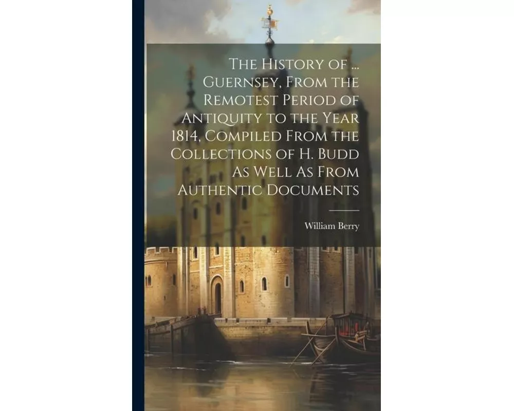 The History of ... Guernsey, From the Remotest Period of Antiquity to the Year 1814, Compiled From the Collections of H. Budd As Well As From Authenti