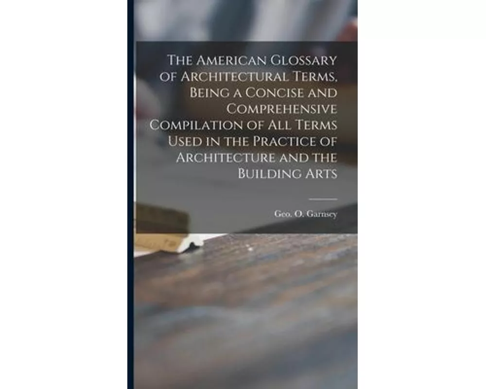 The American Glossary of Architectural Terms, Being a Concise and Comprehensive Compilation of All Terms Used in the Practice of Architecture and the