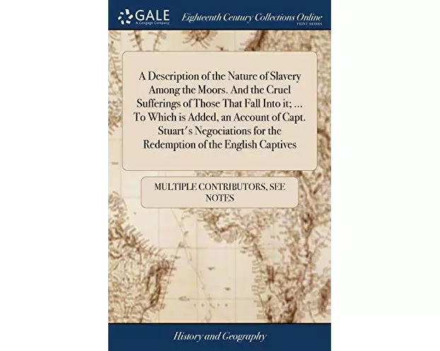 A Description of the Nature of Slavery Among the Moors. And the Cruel Sufferings of Those That Fall Into it; ... To Which is Added, an Account of Capt