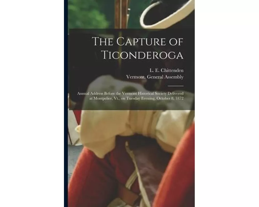 The Capture of Ticonderoga: Annual Address Before the Vermont Historical Society Delivered at Montpelier, Vt., on Tuesday Evening, October 8, 1872