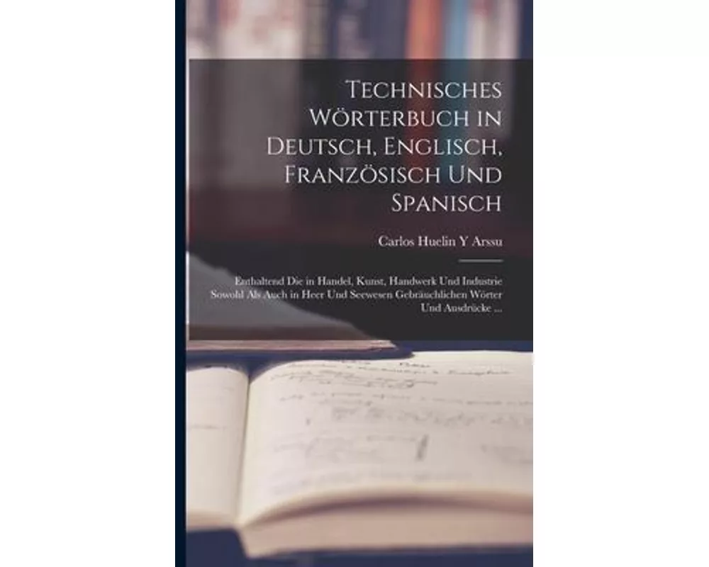 Technisches Wörterbuch in Deutsch, Englisch, Französisch Und Spanisch: Enthaltend Die in Handel, Kunst, Handwerk Und Industrie Sowohl Als Auch in Heer