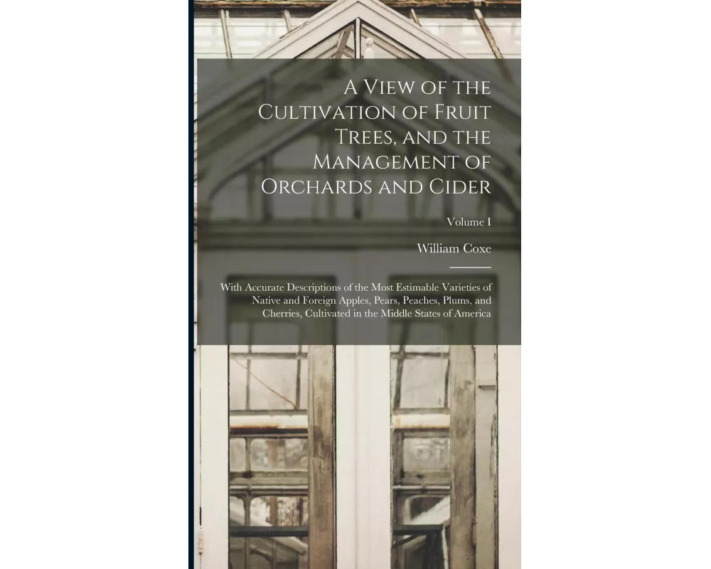 A View of the Cultivation of Fruit Trees, and the Management of Orchards and Cider; With Accurate Descriptions of the Most Estimable Varieties of Nati