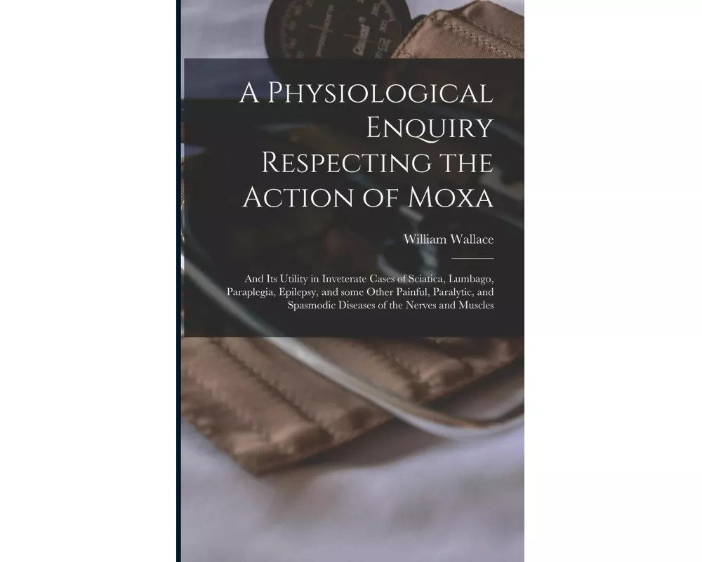 A Physiological Enquiry Respecting the Action of Moxa: and Its Utility in Inveterate Cases of Sciatica, Lumbago, Paraplegia, Epilepsy, and Some Other