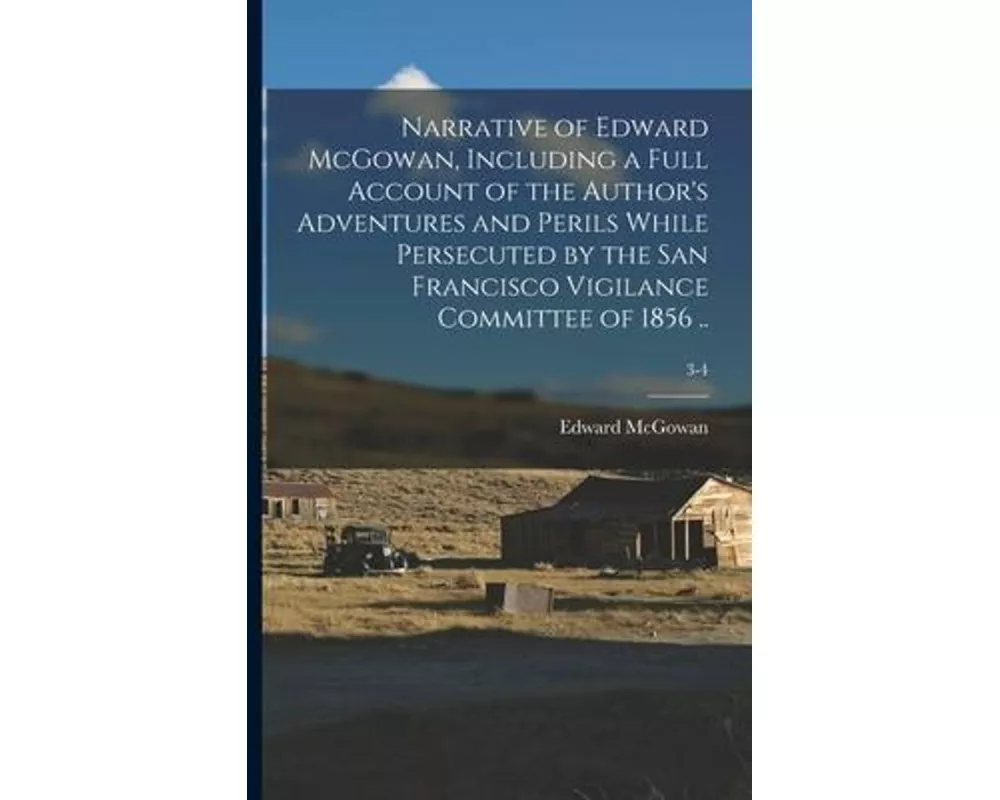 Narrative of Edward McGowan, Including a Full Account of the Author's Adventures and Perils While Persecuted by the San Francisco Vigilance Committee