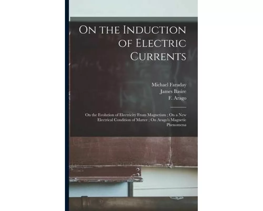 On the Induction of Electric Currents; On the Evolution of Electricity From Magnetism; On a New Electrical Condition of Matter; On Arago's Magnetic Ph